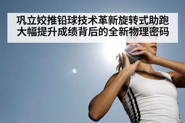 巩立姣推铅球技术革新旋转式助跑大幅提升成绩背后的全新物理密码