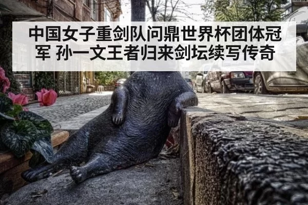 中国女子重剑队问鼎世界杯团体冠军 孙一文王者归来剑坛续写传奇